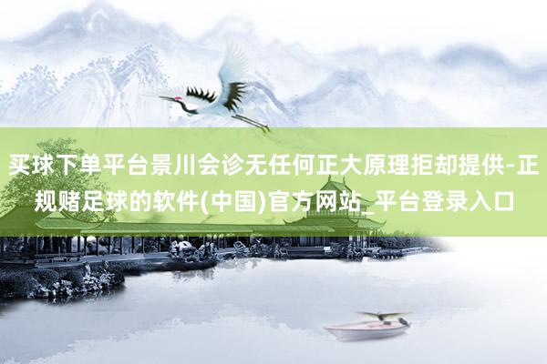 买球下单平台景川会诊无任何正大原理拒却提供-正规赌足球的软件(中国)官方网站_平台登录入口