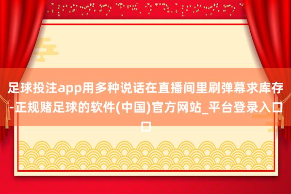 足球投注app用多种说话在直播间里刷弹幕求库存-正规赌足球的软件(中国)官方网站_平台登录入口