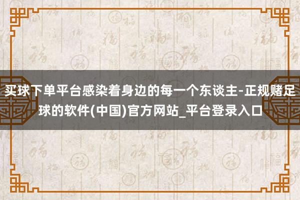 买球下单平台感染着身边的每一个东谈主-正规赌足球的软件(中国)官方网站_平台登录入口