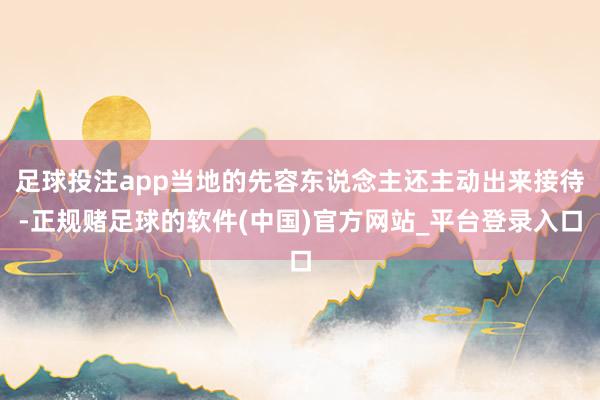 足球投注app当地的先容东说念主还主动出来接待-正规赌足球的软件(中国)官方网站_平台登录入口
