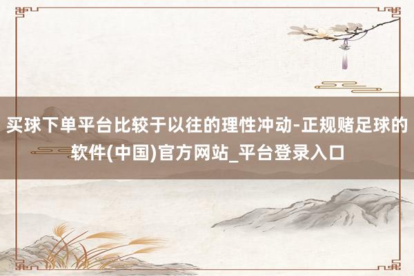 买球下单平台比较于以往的理性冲动-正规赌足球的软件(中国)官方网站_平台登录入口