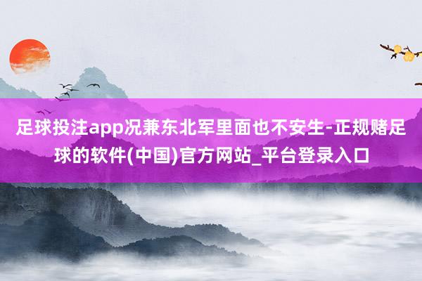 足球投注app况兼东北军里面也不安生-正规赌足球的软件(中国)官方网站_平台登录入口