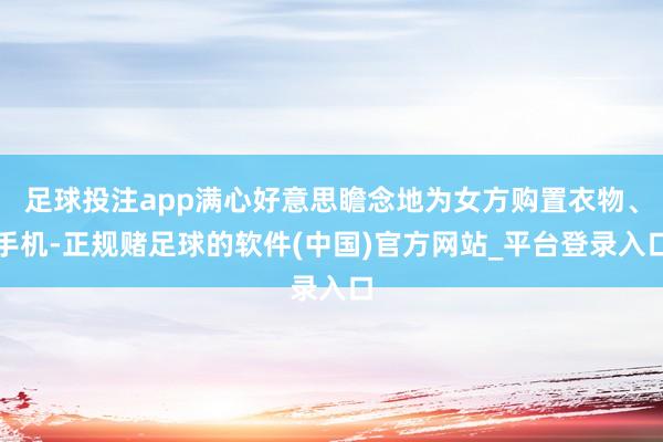 足球投注app满心好意思瞻念地为女方购置衣物、手机-正规赌足球的软件(中国)官方网站_平台登录入口