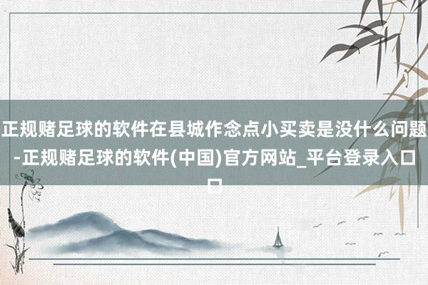 正规赌足球的软件在县城作念点小买卖是没什么问题-正规赌足球的软件(中国)官方网站_平台登录入口