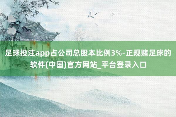 足球投注app占公司总股本比例3%-正规赌足球的软件(中国)官方网站_平台登录入口