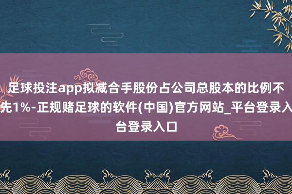 足球投注app拟减合手股份占公司总股本的比例不最先1%-正规赌足球的软件(中国)官方网站_平台登录入口
