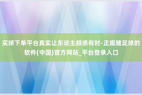 买球下单平台真实让东谈主颇感有时-正规赌足球的软件(中国)官方网站_平台登录入口