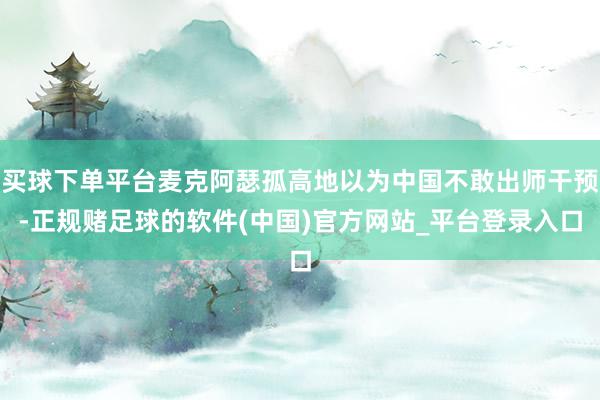 买球下单平台麦克阿瑟孤高地以为中国不敢出师干预-正规赌足球的软件(中国)官方网站_平台登录入口