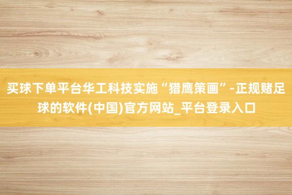 买球下单平台华工科技实施“猎鹰策画”-正规赌足球的软件(中国)官方网站_平台登录入口