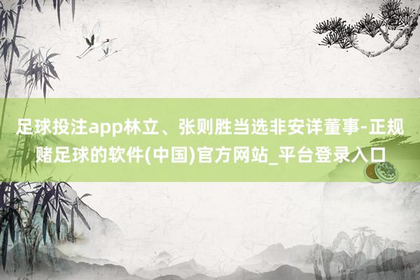 足球投注app林立、张则胜当选非安详董事-正规赌足球的软件(中国)官方网站_平台登录入口