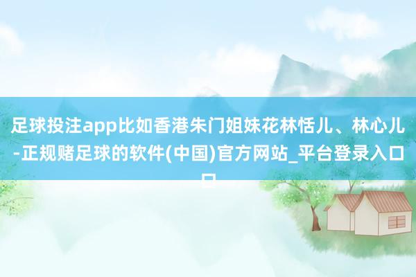 足球投注app比如香港朱门姐妹花林恬儿、林心儿-正规赌足球的软件(中国)官方网站_平台登录入口