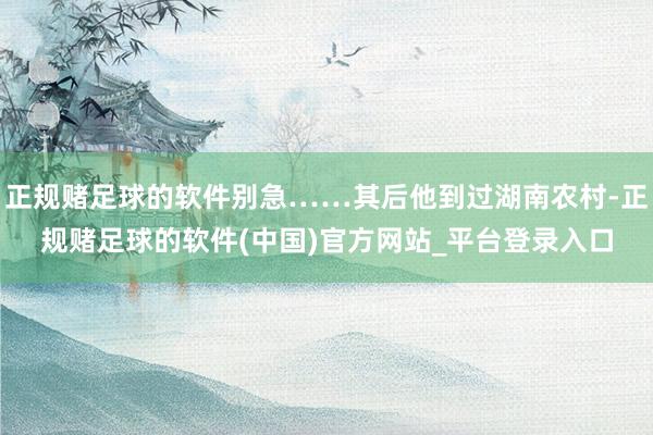 正规赌足球的软件别急……其后他到过湖南农村-正规赌足球的软件(中国)官方网站_平台登录入口