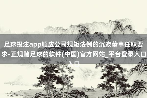 足球投注app顺应公司规矩法例的沉寂董事任职要求-正规赌足球的软件(中国)官方网站_平台登录入口