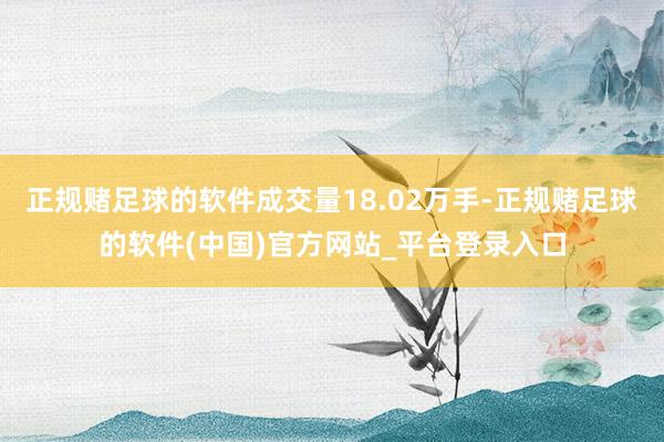 正规赌足球的软件成交量18.02万手-正规赌足球的软件(中国)官方网站_平台登录入口