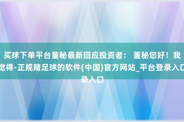 买球下单平台董秘最新回应投资者： 董秘您好！我觉得-正规赌足球的软件(中国)官方网站_平台登录入口
