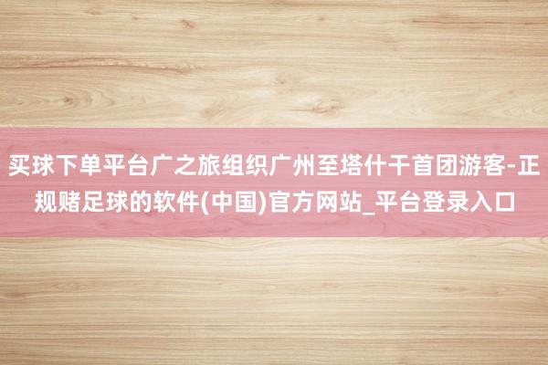 买球下单平台广之旅组织广州至塔什干首团游客-正规赌足球的软件(中国)官方网站_平台登录入口