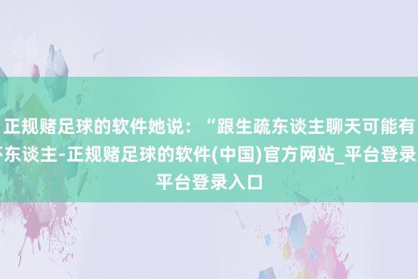 正规赌足球的软件她说：“跟生疏东谈主聊天可能有点吓东谈主-正规赌足球的软件(中国)官方网站_平台登录入口