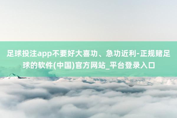 足球投注app不要好大喜功、急功近利-正规赌足球的软件(中国)官方网站_平台登录入口
