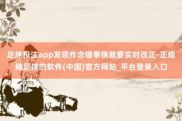 足球投注app发现作念错事情就要实时改正-正规赌足球的软件(中国)官方网站_平台登录入口