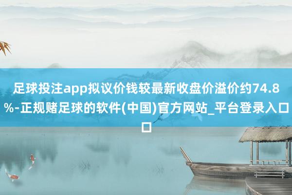 足球投注app拟议价钱较最新收盘价溢价约74.8%-正规赌足球的软件(中国)官方网站_平台登录入口