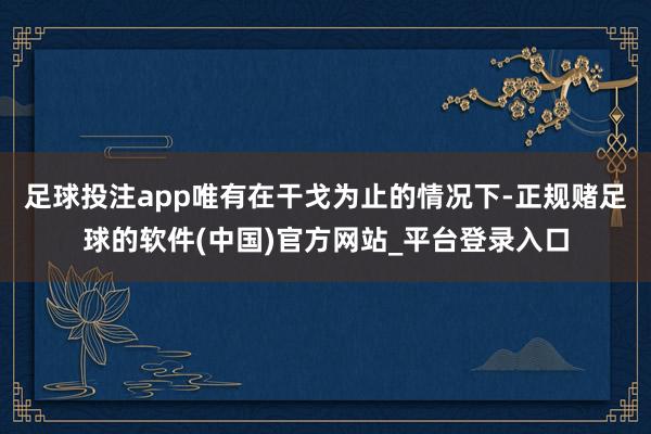 足球投注app唯有在干戈为止的情况下-正规赌足球的软件(中国)官方网站_平台登录入口