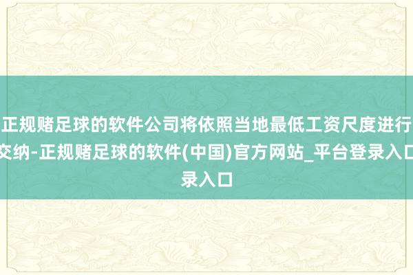 正规赌足球的软件公司将依照当地最低工资尺度进行交纳-正规赌足球的软件(中国)官方网站_平台登录入口