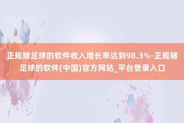 正规赌足球的软件收入增长率达到98.3%-正规赌足球的软件(中国)官方网站_平台登录入口