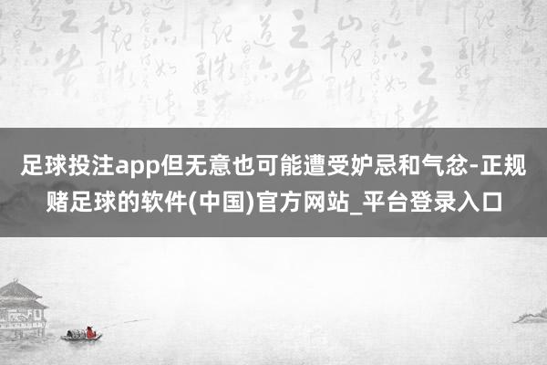足球投注app但无意也可能遭受妒忌和气忿-正规赌足球的软件(中国)官方网站_平台登录入口