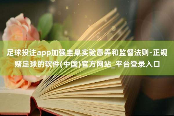 足球投注app加强圭臬实验愚弄和监督法则-正规赌足球的软件(中国)官方网站_平台登录入口