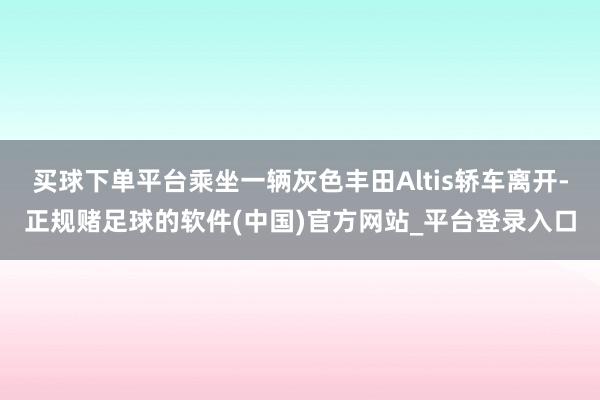 买球下单平台乘坐一辆灰色丰田Altis轿车离开-正规赌足球的软件(中国)官方网站_平台登录入口