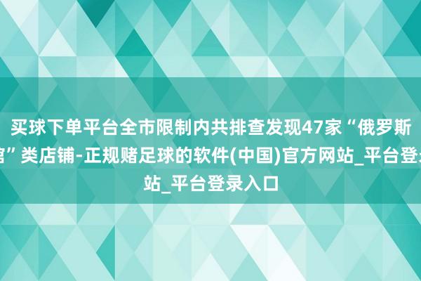买球下单平台全市限制内共排查发现47家“俄罗斯商品馆”类店铺-正规赌足球的软件(中国)官方网站_平台登录入口