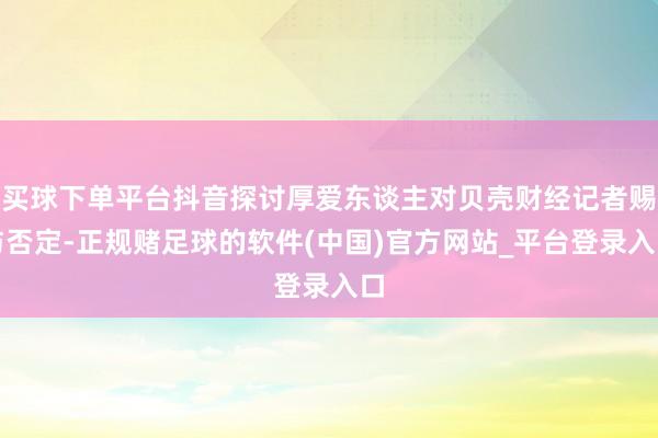 买球下单平台抖音探讨厚爱东谈主对贝壳财经记者赐与否定-正规赌足球的软件(中国)官方网站_平台登录入口