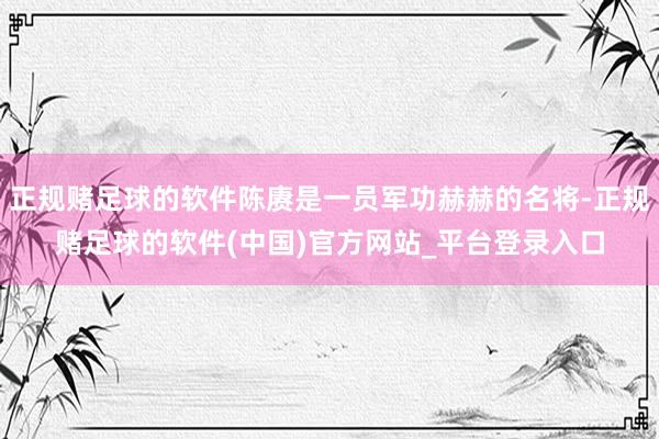 正规赌足球的软件陈赓是一员军功赫赫的名将-正规赌足球的软件(中国)官方网站_平台登录入口