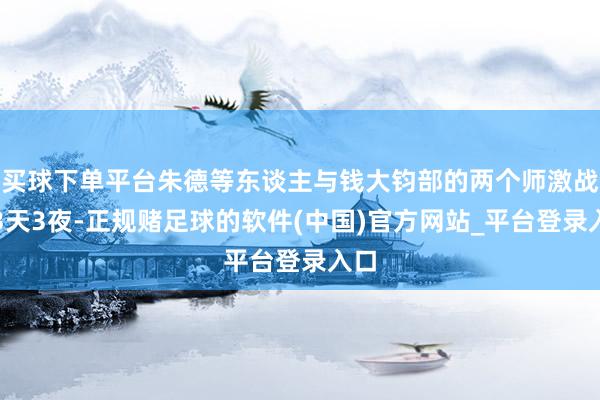 买球下单平台朱德等东谈主与钱大钧部的两个师激战了3天3夜-正规赌足球的软件(中国)官方网站_平台登录入口