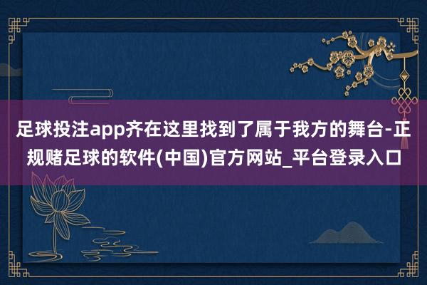 足球投注app齐在这里找到了属于我方的舞台-正规赌足球的软件(中国)官方网站_平台登录入口
