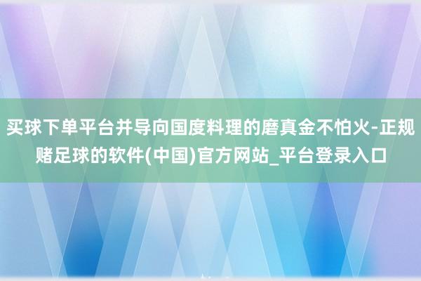 买球下单平台并导向国度料理的磨真金不怕火-正规赌足球的软件(中国)官方网站_平台登录入口