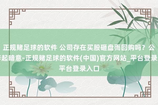 正规赌足球的软件 公司存在买股砸盘而回购吗？公司修起暗意-正规赌足球的软件(中国)官方网站_平台登录入口