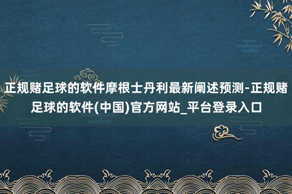 正规赌足球的软件摩根士丹利最新阐述预测-正规赌足球的软件(中国)官方网站_平台登录入口