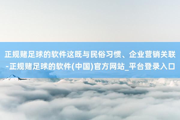 正规赌足球的软件　　这既与民俗习惯、企业营销关联-正规赌足球的软件(中国)官方网站_平台登录入口