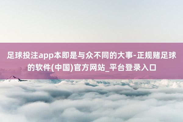 足球投注app本即是与众不同的大事-正规赌足球的软件(中国)官方网站_平台登录入口