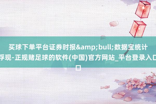 买球下单平台证券时报&bull;数据宝统计浮现-正规赌足球的软件(中国)官方网站_平台登录入口