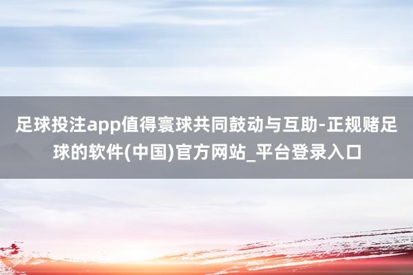 足球投注app值得寰球共同鼓动与互助-正规赌足球的软件(中国)官方网站_平台登录入口