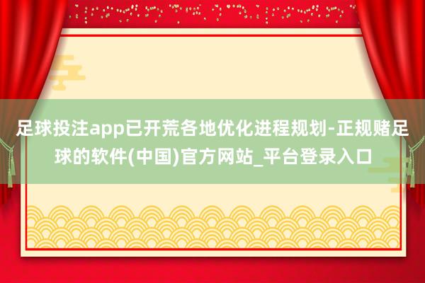 足球投注app已开荒各地优化进程规划-正规赌足球的软件(中国)官方网站_平台登录入口