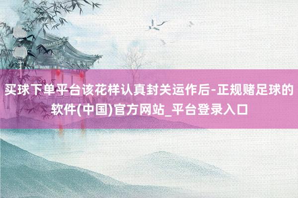 买球下单平台该花样认真封关运作后-正规赌足球的软件(中国)官方网站_平台登录入口