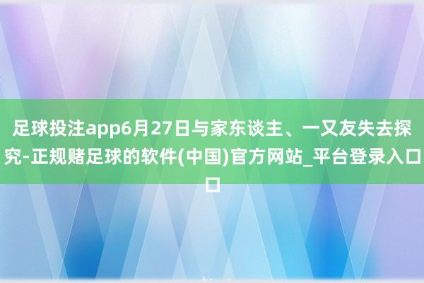 足球投注app6月27日与家东谈主、一又友失去探究-正规赌足球的软件(中国)官方网站_平台登录入口