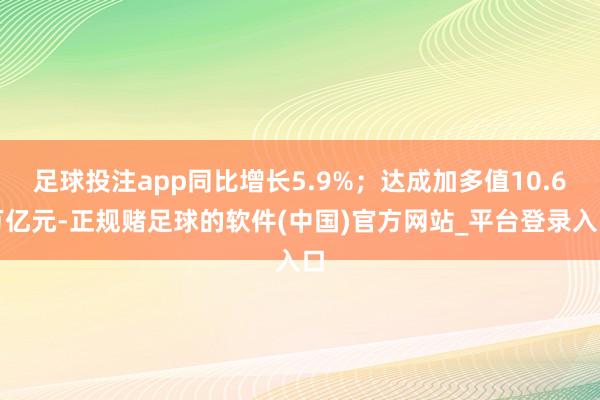 足球投注app同比增长5.9%；达成加多值10.6万亿元-正规赌足球的软件(中国)官方网站_平台登录入口