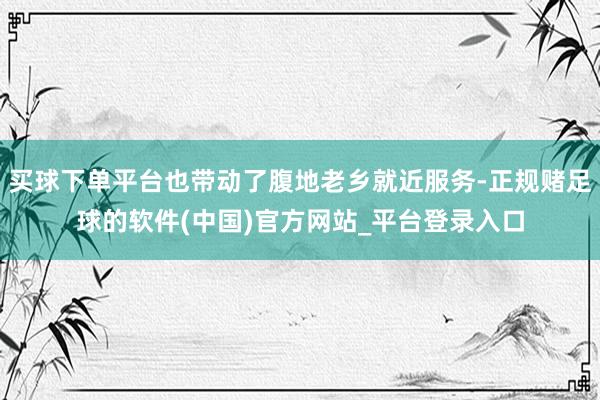 买球下单平台也带动了腹地老乡就近服务-正规赌足球的软件(中国)官方网站_平台登录入口