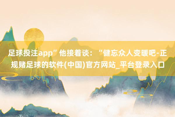 足球投注app”　　他接着谈：“健忘众人变暖吧-正规赌足球的软件(中国)官方网站_平台登录入口