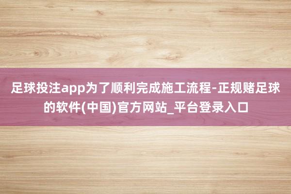 足球投注app为了顺利完成施工流程-正规赌足球的软件(中国)官方网站_平台登录入口