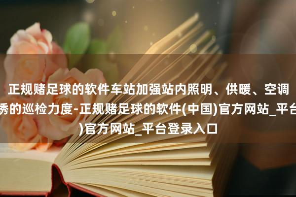 正规赌足球的软件车站加强站内照明、供暖、空调等用电劝诱的巡检力度-正规赌足球的软件(中国)官方网站_平台登录入口